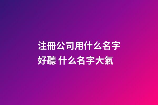 注冊公司用什么名字好聽 什么名字大氣-第1張-公司起名-玄機派